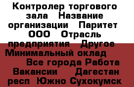 Контролер торгового зала › Название организации ­ Паритет, ООО › Отрасль предприятия ­ Другое › Минимальный оклад ­ 30 000 - Все города Работа » Вакансии   . Дагестан респ.,Южно-Сухокумск г.